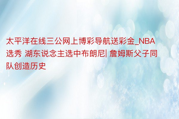 太平洋在线三公网上博彩导航送彩金_NBA选秀 湖东说念主选中布朗尼| 詹姆斯父子同队创造历史
