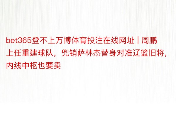 bet365登不上万博体育投注在线网址 | 周鹏上任重建球队，兜销萨林杰替身对准辽篮旧将，内线中枢也要卖