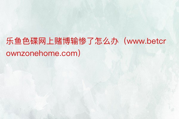 乐鱼色碟网上赌博输惨了怎么办（www.betcrownzonehome.com）