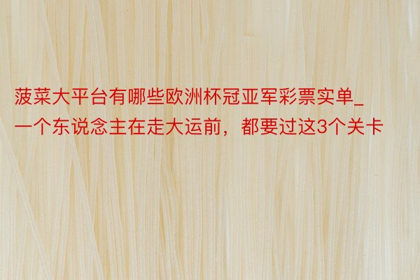 菠菜大平台有哪些欧洲杯冠亚军彩票实单_一个东说念主在走大运前，都要过这3个关卡