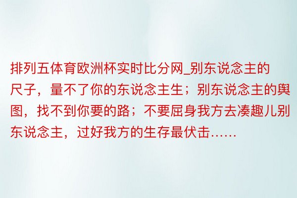 排列五体育欧洲杯实时比分网_别东说念主的尺子，量不了你的东说念主生；别东说念主的舆图，找不到你要的路；不要屈身我方去凑趣儿别东说念主，过好我方的生存最伏击…… ​