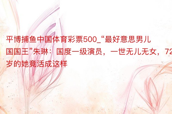 平博捕鱼中国体育彩票500_“最好意思男儿国国王”朱琳：国度一级演员，一世无儿无女，72岁的她竟活成这样