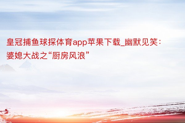 皇冠捕鱼球探体育app苹果下载_幽默见笑：婆媳大战之“厨房风浪”