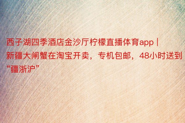西子湖四季酒店金沙厅柠檬直播体育app | 新疆大闸蟹在淘宝开卖，专机包邮，48小时送到“疆浙沪”