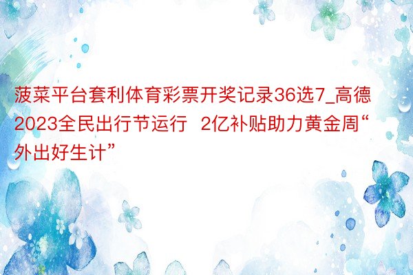 菠菜平台套利体育彩票开奖记录36选7_高德2023全民出行节运行  2亿补贴助力黄金周“外出好生计”