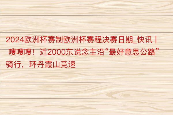 2024欧洲杯赛制欧洲杯赛程决赛日期_快讯 | 嗖嗖嗖！近2000东说念主沿“最好意思公路”骑行，环丹霞山竞速