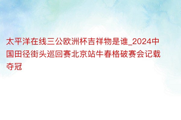 太平洋在线三公欧洲杯吉祥物是谁_2024中国田径街头巡回赛北京站牛春格破赛会记载夺冠