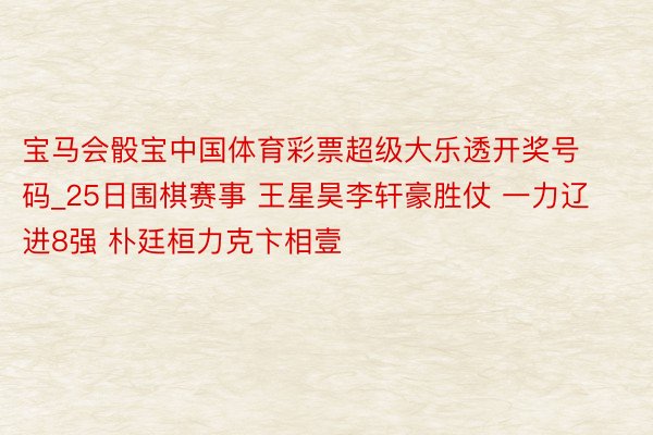宝马会骰宝中国体育彩票超级大乐透开奖号码_25日围棋赛事 王星昊李轩豪胜仗 一力辽进8强 朴廷桓力克卞相壹