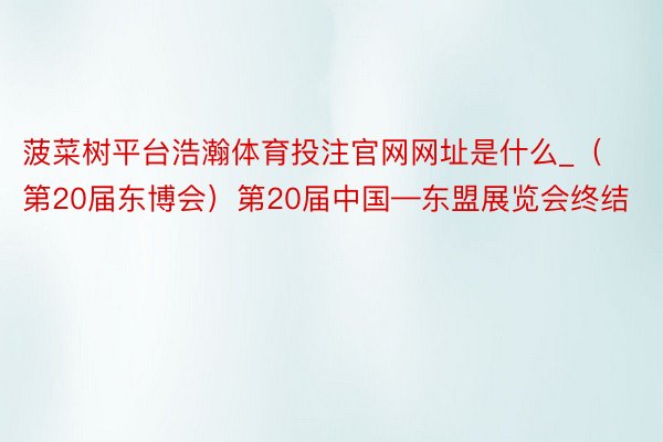 菠菜树平台浩瀚体育投注官网网址是什么_（第20届东博会）第20届中国—东盟展览会终结