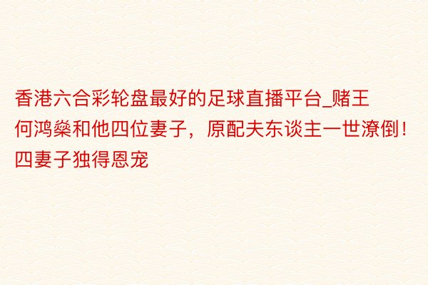 香港六合彩轮盘最好的足球直播平台_赌王何鸿燊和他四位妻子，原配夫东谈主一世潦倒！四妻子独得恩宠