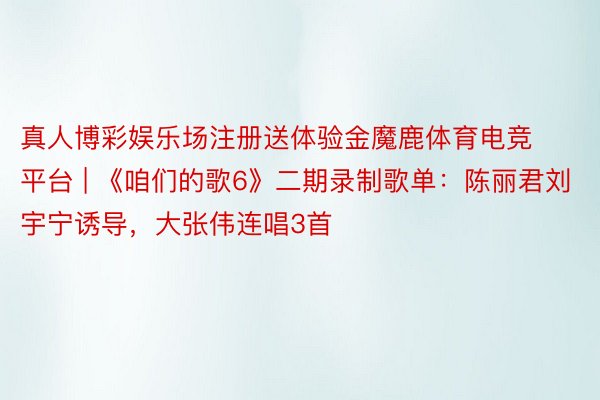 真人博彩娱乐场注册送体验金魔鹿体育电竞平台 | 《咱们的歌6》二期录制歌单：陈丽君刘宇宁诱导，大张伟连唱3首