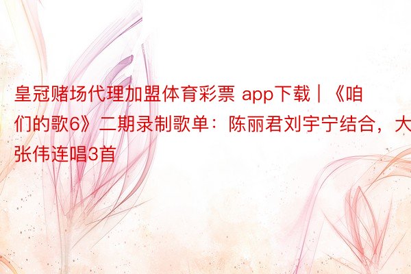 皇冠赌场代理加盟体育彩票 app下载 | 《咱们的歌6》二期录制歌单：陈丽君刘宇宁结合，大张伟连唱3首