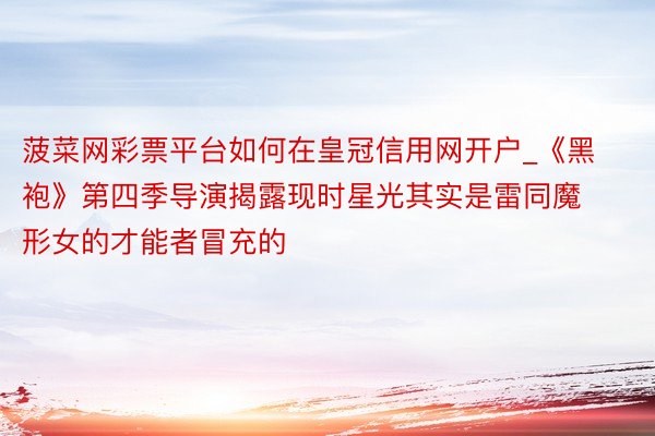 菠菜网彩票平台如何在皇冠信用网开户_《黑袍》第四季导演揭露现时星光其实是雷同魔形女的才能者冒充的