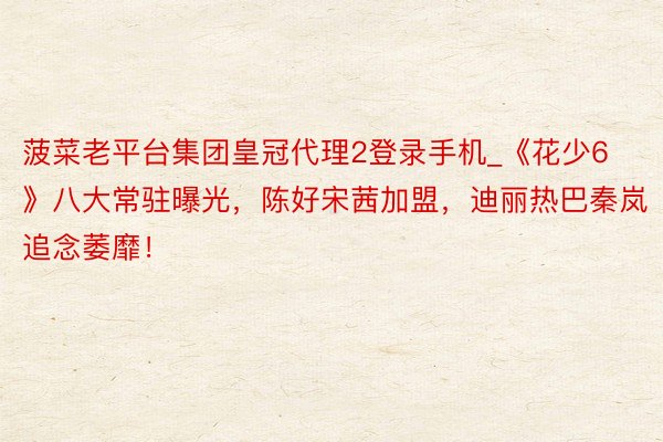 菠菜老平台集团皇冠代理2登录手机_《花少6》八大常驻曝光，陈好宋茜加盟，迪丽热巴秦岚追念萎靡！