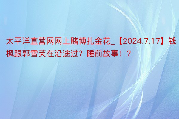 太平洋直营网网上赌博扎金花_【2024.7.17】钱枫跟郭雪芙在沿途过?睡前故事!?