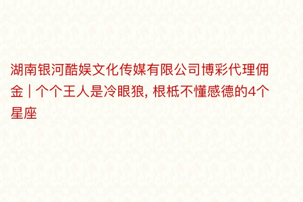 湖南银河酷娱文化传媒有限公司博彩代理佣金 | 个个王人是冷眼狼, 根柢不懂感德的4个星座