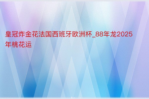 皇冠炸金花法国西班牙欧洲杯_88年龙2025年桃花运