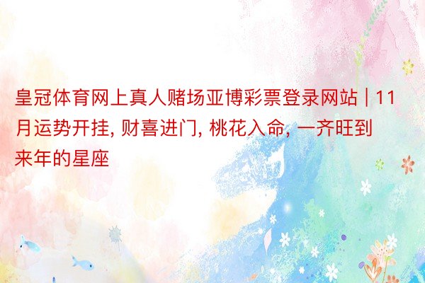皇冠体育网上真人赌场亚博彩票登录网站 | 11月运势开挂, 财喜进门, 桃花入命, 一齐旺到来年的星座