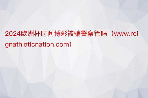 2024欧洲杯时间博彩被骗警察管吗（www.reignathleticnation.com）
