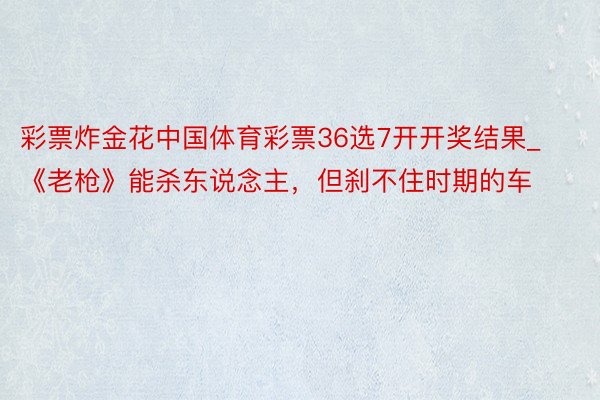 彩票炸金花中国体育彩票36选7开开奖结果_《老枪》能杀东说念主，但刹不住时期的车