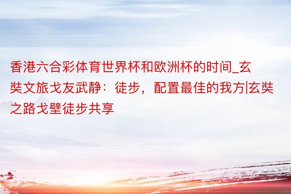 香港六合彩体育世界杯和欧洲杯的时间_玄奘文旅戈友武静：徒步，配置最佳的我方|玄奘之路戈壁徒步共享