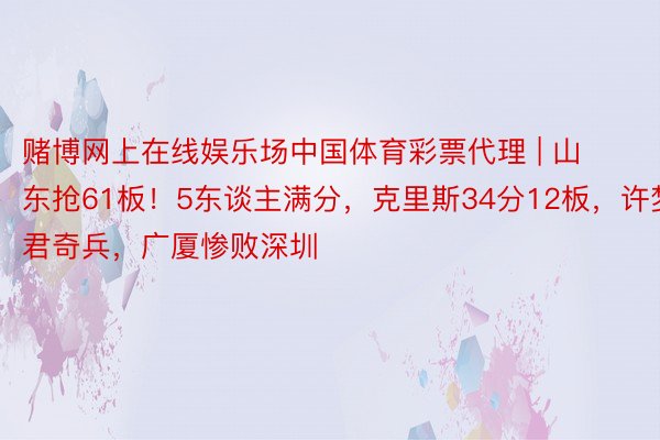 赌博网上在线娱乐场中国体育彩票代理 | 山东抢61板！5东谈主满分，克里斯34分12板，许梦君奇兵，广厦惨败深圳