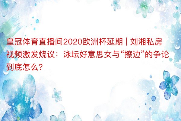 皇冠体育直播间2020欧洲杯延期 | 刘湘私房视频激发烧议：泳坛好意思女与“擦边”的争论到底怎么？