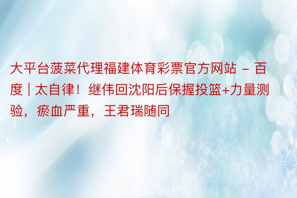 大平台菠菜代理福建体育彩票官方网站 - 百度 | 太自律！继伟回沈阳后保握投篮+力量测验，瘀血严重，王君瑞随同