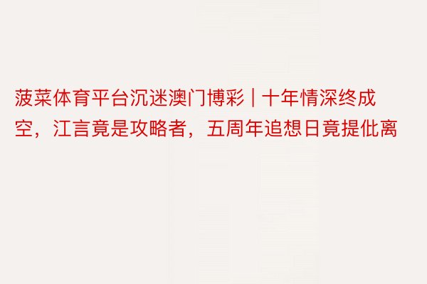 菠菜体育平台沉迷澳门博彩 | 十年情深终成空，江言竟是攻略者，五周年追想日竟提仳离