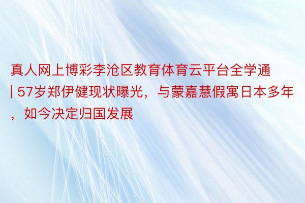 真人网上博彩李沧区教育体育云平台全学通 | 57岁郑伊健现状曝光，与蒙嘉慧假寓日本多年，如今决定归国发展