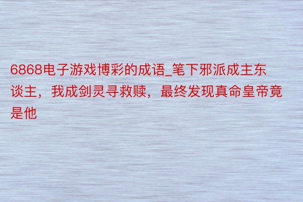 6868电子游戏博彩的成语_笔下邪派成主东谈主，我成剑灵寻救赎，最终发现真命皇帝竟是他