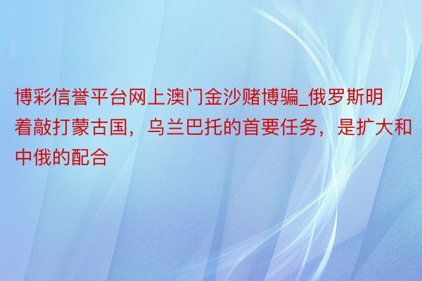 博彩信誉平台网上澳门金沙赌博骗_俄罗斯明着敲打蒙古国，乌兰巴托的首要任务，是扩大和中俄的配合