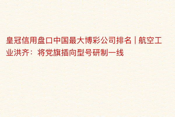 皇冠信用盘口中国最大博彩公司排名 | 航空工业洪齐：将党旗插向型号研制一线