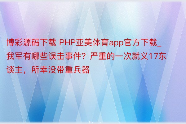 博彩源码下载 PHP亚美体育app官方下载_我军有哪些误击事件？严重的一次就义17东谈主，所幸没带重兵器
