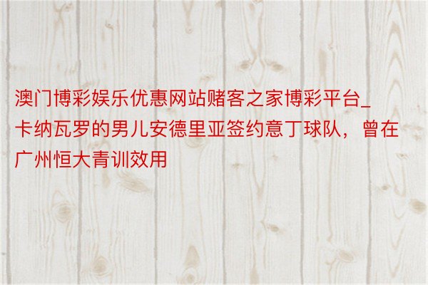 澳门博彩娱乐优惠网站赌客之家博彩平台_卡纳瓦罗的男儿安德里亚签约意丁球队，曾在广州恒大青训效用