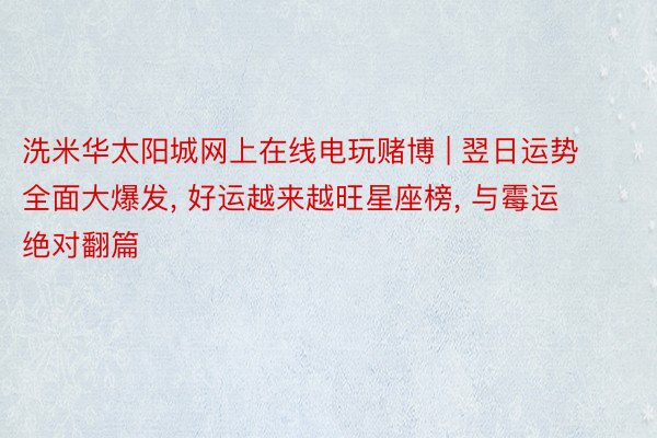 洗米华太阳城网上在线电玩赌博 | 翌日运势全面大爆发, 好运越来越旺星座榜, 与霉运绝对翻篇