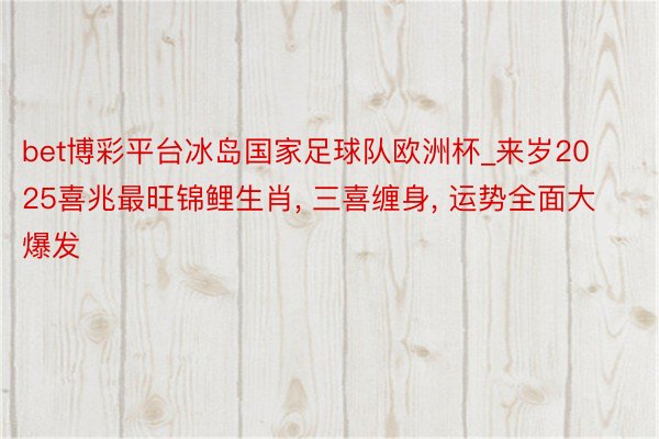 bet博彩平台冰岛国家足球队欧洲杯_来岁2025喜兆最旺锦鲤生肖, 三喜缠身, 运势全面大爆发
