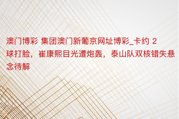 澳门博彩 集团澳门新葡京网址博彩_卡约 2 球打脸，崔康熙目光遭炮轰，泰山队双核错失悬念待解
