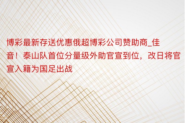 博彩最新存送优惠俄超博彩公司赞助商_佳音！泰山队首位分量级外助官宣到位，改日将官宣入籍为国足出战