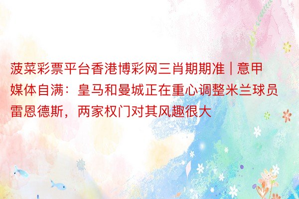 菠菜彩票平台香港博彩网三肖期期准 | 意甲媒体自满：皇马和曼城正在重心调整米兰球员雷恩德斯，两家权门对其风趣很大