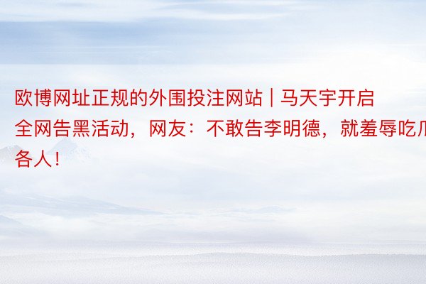 欧博网址正规的外围投注网站 | 马天宇开启全网告黑活动，网友：不敢告李明德，就羞辱吃瓜各人！