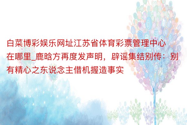 白菜博彩娱乐网址江苏省体育彩票管理中心在哪里_鹿晗方再度发声明，辟谣集结别传：别有精心之东说念主借机握造事实