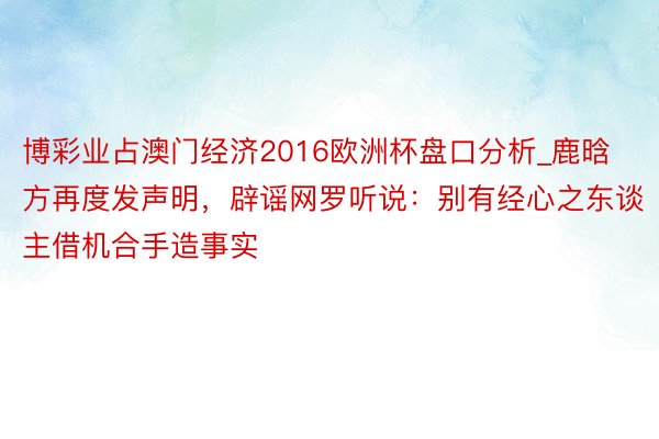 博彩业占澳门经济2016欧洲杯盘口分析_鹿晗方再度发声明，辟谣网罗听说：别有经心之东谈主借机合手造事实