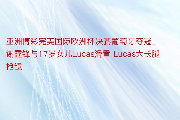 亚洲博彩完美国际欧洲杯决赛葡萄牙夺冠_谢霆锋与17岁女儿Lucas滑雪 Lucas大长腿抢镜