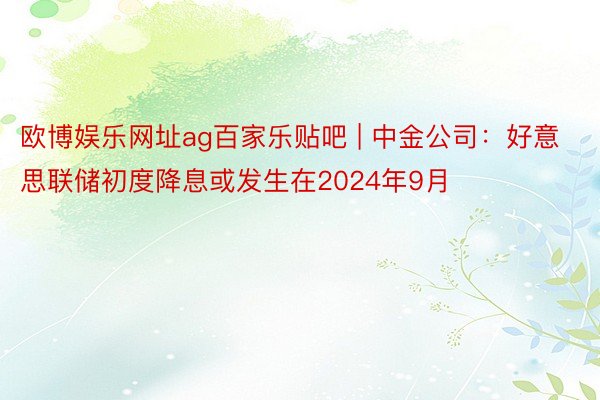 欧博娱乐网址ag百家乐贴吧 | 中金公司:好意思联储初度降息或发生在2024年9月