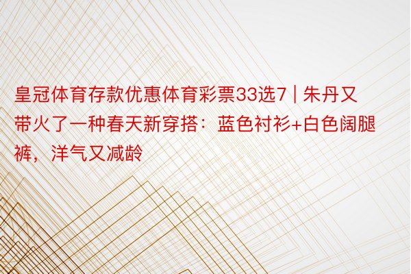 皇冠体育存款优惠体育彩票33选7 | 朱丹又带火了一种春天新穿搭：蓝色衬衫+白色