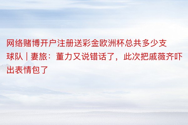 网络赌博开户注册送彩金欧洲杯总共多少支球队 | 妻旅：董力又说错话了，此次把戚薇