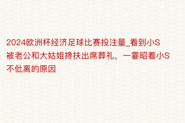 2024欧洲杯经济足球比赛投注量_看到小S被老公和大姑姐搀扶出席葬礼，一霎昭着小