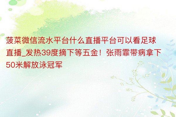 菠菜微信流水平台什么直播平台可以看足球直播_发热39度摘下等五金!张雨霏带病拿下50米解放泳冠军