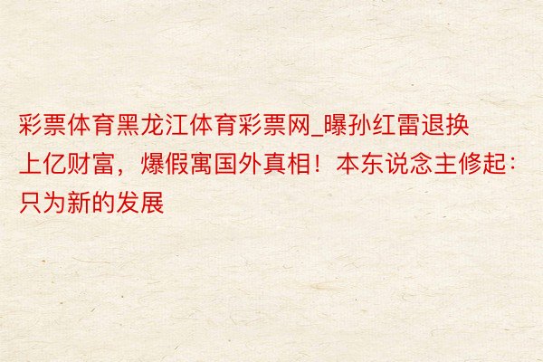 彩票体育黑龙江体育彩票网_曝孙红雷退换上亿财富，爆假寓国外真相！本东说念主修起：